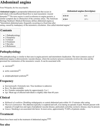 Abdominal angina
From Wikipedia, the free encyclopedia

Abdominal angina is postprandial abdominal pain that occurs in                        Abdominal angina (bowelgina)
individuals with insufficient blood flow to meet mesenteric visceral
demands.[1] The term angina is used in reference to angina pectoris, a           ICD-10                K55.
similar symptom due to obstruction of the coronary artery. The American          ICD-9                 557.1
Heritage Stedman's Medical Dictionary defines abdominal angina as
"Intermittent abdominal pain, frequently occurring at a fixed time after
eating, caused by inadequacy of the mesenteric circulation. Also called intestinal angina."

Contents
       1 Pathophysiology
       2 Frequency
       3 Clinical
       4 Treatment
       5 See also
       6 References

Pathophysiology
The pathophysiology is similar to that seen in angina pectoris and intermittent claudication. The most common cause of
abdominal angina is atherosclerotic vascular disease, where the occlusive process commonly involves the ostia and the
proximal few centimeters of the mesenteric vessels. It can be associated with:

       carcinoid[2]

       aortic coarctation[3]

       antiphospholipid syndrome[4]

Frequency
       Internationally: Extremely rare. True incidence is unknown
       Race: No data available
       Sex: Females outnumber males by approximately 3 to 1
       Age: Mean age of affected individuals is slightly older than 60 years

Clinical
       Hallmark of condition: Disabling midepigastric or central abdominal pain within 10–15 minutes after eating.
       Physical examination: The abdomen typically is scaphoid and soft, even during an episode of pain. Patients present with
        stigmata of weight loss and signs of peripheral vascular disease, particularly aortoiliac occlusive disease, may be present.
       Causes: Smoking is an associated risk factor. In most series, approximately 75-80% of patients smoke.

Treatment
Stents have been used in the treatment of abdominal angina.[5][6]

See also
 