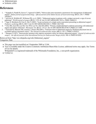    Abdominal pain
      Ischemic colitis

References
  1. ^ Kapadia S, Parakh R, Grover T, Agarwal S (2005). "Side-to-side aorto-mesenteric anastomosis for management of abdominal
     angina". Indian journal of gastroenterology : official journal of the Indian Society of Gastroenterology 24 (6): 256–7. PMID
     16424623.
  2. ^ deVries H, Wijffels RT, Willemse PH, et al. (2005). "Abdominal angina in patients with a midgut carcinoid, a sign of severe
     pathology". World journal of surgery 29 (9): 1139–42. doi:10.1007/s00268-005-7825-x. PMID 16086212.
  3. ^ Ingu A, Morikawa M, Fuse S, Abe T (2003). "Acute occlusion of a simple aortic coarctation presenting as abdominal angina".
     Pediatric cardiology 24 (5): 488–9. doi:10.1007/s00246-002-0381-3. PMID 14627320.
  4. ^ Choi BG, Jeon HS, Lee SO, Yoo WH, Lee ST, Ahn DS (2002). "Primary antiphospholipid syndrome presenting with abdominal
     angina and splenic infarction". Rheumatol. Int. 22 (3): 119–21. doi:10.1007/s00296-002-0196-9. PMID 12111088.
  5. ^ Senechal Q, Massoni JM, Laurian C, Pernes JM (2001). "Transient relief of abdominal angina by Wallstent placement into an
     occluded superior mesenteric artery". The Journal of cardiovascular surgery 42 (1): 101–5. PMID 11292915.
  6. ^ Busquet J (1997). "Intravascular stenting in the superior mesenteric artery for chronic abdominal angina". Journal of endovascular 
     surgery : the official journal of the International Society for Endovascular Surgery 4 (4): 380–4. PMID 9418203.
Retrieved from "http://en.wikipedia.org/wiki/Abdominal_angina"
Categories: Pain

      This page was last modified on 5 September 2009 at 12:04.
      Text is available under the Creative Commons Attribution-ShareAlike License; additional terms may apply. See Terms
       of Use for details.
       Wikipedia® is a registered trademark of the Wikimedia Foundation, Inc., a non-profit organization.
      Contact us
 