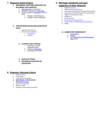 7. Diagnosis: Rome Criteria                                    9. Red Flags: Symptoms and signs
      1. ABDOMINAL SYMPTOMS PERSISTENT OR                         suggestive of other diagnosis
         RECURRENT FOR 3 MONTHS                                     1.    Nighttime Diarrhea
               1.   Abdominal Pain or discomfort                    2.    Nocturnal stool Incontinence
               2.   Symptoms relieved with Defecation               3.    Nocturnal awakening due to abdominal discomfort
               3.   Irregular pattern of Defecation (>25% of        4.    Abdominal Pain that interferes with normal sleep
                    time)                                           5.    Visible or occult blood in stool
                         1. Change in stool frequency               6.    Weight loss
                         2. Change in stool consistency
                                                                    7.    Recurrent Fever
                                                                    8.    Family History of Colon Cancer
                                                                    9.    Family History of Inflammatory Bowel Disease
                                                                    10.   Elderly
      2. TWO OR MORE BELOW (ONE QUARTER OF
         DAYS)
               1.   Altered stool frequency
               2.   Altered stool consistency                       11. LABORATORY ABNORMALITY
                         1. Constipation                                      1.   Leukocytosis
                         2. Diarrhea                                          2.   Anemia
                                                                              3.   Increased Erythrocyte Sedimentation
                                                                                   Rate (ESR)


               3. ALTERED STOOL PASSAGE
                        1.   Straining for normal
                             consistency stool
                        2.   Urgency of Defecation
                        3.   Incomplete evacuation




               4. MUCUS IN STOOLS
               5. ABDOMINAL BLOATING OR
                  DISTENTION




8. Diagnosis: Manning Criteria
      1.   Abdominal Pain
      2.   Loose stools
      3.   Increased stool frequency
      4.   ABDOMINAL PAIN RELIEVED
           WITH DEFECATION
      5.   Abdominal distention
      6.   Mucus in stools
      7.   Sensation of incomplete evacuation
 
