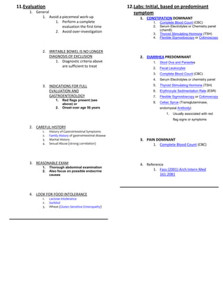 11.Evaluation                                                 12.Labs: Initial, based on predominant
     1. General                                                  symptom
           1. Avoid a piecemeal work-up                             1. CONSTIPATION DOMINANT
                 1. Perform a complete                                     1.   Complete Blood Count (CBC)
                      evaluation the first time                            2.   Serum Electrolytes or Chemistry panel
                 2. Avoid over-investigation                                    (chem8)
                                                                           3.   Thyroid Stimulating Hormone (TSH)
                                                                           4.   Flexible Sigmoidoscopy or Colonoscopy



            2. IRRITABLE BOWEL IS NO LONGER
               DIAGNOSIS OF EXCLUSION                               2. DIARRHEA PREDOMINANT
                   1. Diagnostic criteria above                            1.   Stool Ova and Parasites
                      are sufficient to treat                              2.   Fecal Leukocytes
                                                                           3.   Complete Blood Count (CBC)
                                                                           4.   Serum Electrolytes or chemistry panel

            3. INDICATIONS FOR FULL                                        5.   Thyroid Stimulating Hormone (TSH)
               EVALUATION AND                                              6.   Erythrocyte Sedimentation Rate (ESR)
               GASTROENTEROLOGY                                            7.   Flexible Sigmoidoscopy or Colonoscopy
                     1.   Red flags present (see
                          above) or                                        8.   Celiac Sprue (Transglutaminase,
                     2.   Onset over age 50 years                               endomysial Antibody)
                                                                                    1.   Usually associated with red
                                                                                         flag signs or symptoms

     2. CAREFUL HISTORY
            1.   History of Gastrointestinal Symptoms
            2.   Family History of gastrointestinal disease
            3.   Marital History                                    3. PAIN DOMINANT
            4.   Sexual Abuse (strong correlation)                        1. Complete Blood Count (CBC)



     3. REASONABLE EXAM                                             4. Reference
            1.   Thorough abdominal examination
            2.   Also focus on possible endocrine                          1. Fass (2001) Arch Intern Med
                 causes                                                       161:2081



     4. LOOK FOR FOOD INTOLERANCE
            1.   Lactose Intolerance
            2.   Sorbitol
            3.   Wheat (Gluten Sensitive Enteropathy)
 