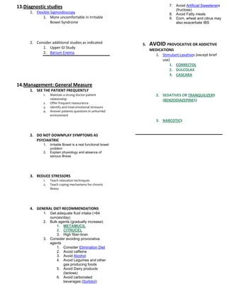 13.Diagnostic studies                                                          7. Avoid Artificial Sweeteners
                                                                                  (fructose)
      1. Flexible Sigmoidoscopy                                                8. Avoid Fatty meals
             1. More uncomfortable in Irritable                                9. Corn, wheat and citrus may
                  Bowel Syndrome                                                  also exacerbate IBS




      2. Consider additional studies as indicated              5.   AVOID PROVOCATIVE OR ADDICTIVE
            1. Upper GI Study
                                                                    MEDICATIONS
            2. Barium Enema
                                                                      1. Stimulant Laxatives (except brief
                                                                          use)
                                                                              1. CORRECTOL
                                                                              2. DULCOLAX
                                                                              3. CASCARA

14.Management: General Measure
      1. SEE THE PATIENT FREQUENTLY
             1.   Maintain a strong doctor-patient                     2. SEDATIVES OR TRANQUILIZERS
                  relationship                                            (BENZODIAZEPINES)
             2.   Offer frequent reassurance
             3.   Identify and treat emotional stressors
             4.   Answer patients questions in unhurried
                  environment
                                                                       3. NARCOTICS


      2. DO NOT DOWNPLAY SYMPTOMS AS
         PSYCHIATRIC
             1.   Irritable Bowel is a real functional bowel
                  problem
             2.   Explain physiology and absence of
                  serious illness




      3. REDUCE STRESSORS
             1.   Teach relaxation techniques
             2.   Teach coping mechanisms for chronic
                  illness




      4. GENERAL DIET RECOMMENDATIONS
             1. Get adequate fluid intake (>64
                ounces/day)
             2. Bulk agents (gradually increase)
                    1. METAMUCIL
                    2. CITRUCEL
                    3. High fiber-bran
             3. Consider avoiding provocative
                agents
                    1. Consider Elimination Diet
                    2. Avoid caffeine
                    3. Avoid Alcohol
                    4. Avoid Legumes and other
                       gas producing foods
                    5. Avoid Dairy products
                       (lactose)
                    6. Avoid carbonated
                       beverages (Sorbitol)
 