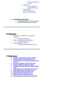 1.  Parisi (2002) Dig Dis Sci
                                    47:1696
                       2.   Peppermint
                                1. Pittler (1998) Am J
                                    Gastroenterol 93:1131
                       3.   LOXIGLUMIDE
                            (CHOLECYSTOKININ-A
                            RECEPTOR ANTAGONIST)




     5. EXCESSIVE FLATUS (GAS)
              1.   SIMETHICONE 40 to 125 mg up to qid
              2.   BETA-GALACTOSIDASE (Beano)




16.Resources
     1.   International Foundation for Functional GI
          Disorders
               1. http://www.iffgd.org
     2.   American College of Gastroenterology
               1. http://www.ACG.GI.org
     3.   Mind-Body Digestive Center
               1. http://www.mindbodydigestive.com




17.References
     1.  Camilleri (2000) Gastroenterology 120:652
     2.  Camilleri (1999) Am J Med 107(5A):27F
     3.  Chang (2006) Curr Treat Options Gastroenterol
         9(4):314
     4. Drossman (1999) Am J Med 107(5A):41S
     5. Hammer (1999) Am J Med 107(5A):5S
     6. Heymann-Monnikes (2000) Am J Gastroenterol
         95:981
     7. Holten (2003) Am Fam Physician 67(10):2157
     8. Jailwala (2000) Ann Intern Med 133:136
     9. Mertz (2003) N Engl J Med 349:2136
     10. Naliboff (1999) Curr Rev Pain 3:144
     11. Ringel (2001) Annu Rev Med 52:319
     12. Viera (2002) Am Fam Physician 66:1867
 