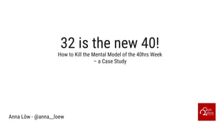 32 is the new 40!
Anna Löw - @anna__loew
How to Kill the Mental Model of the 40hrs Week
– a Case Study
 