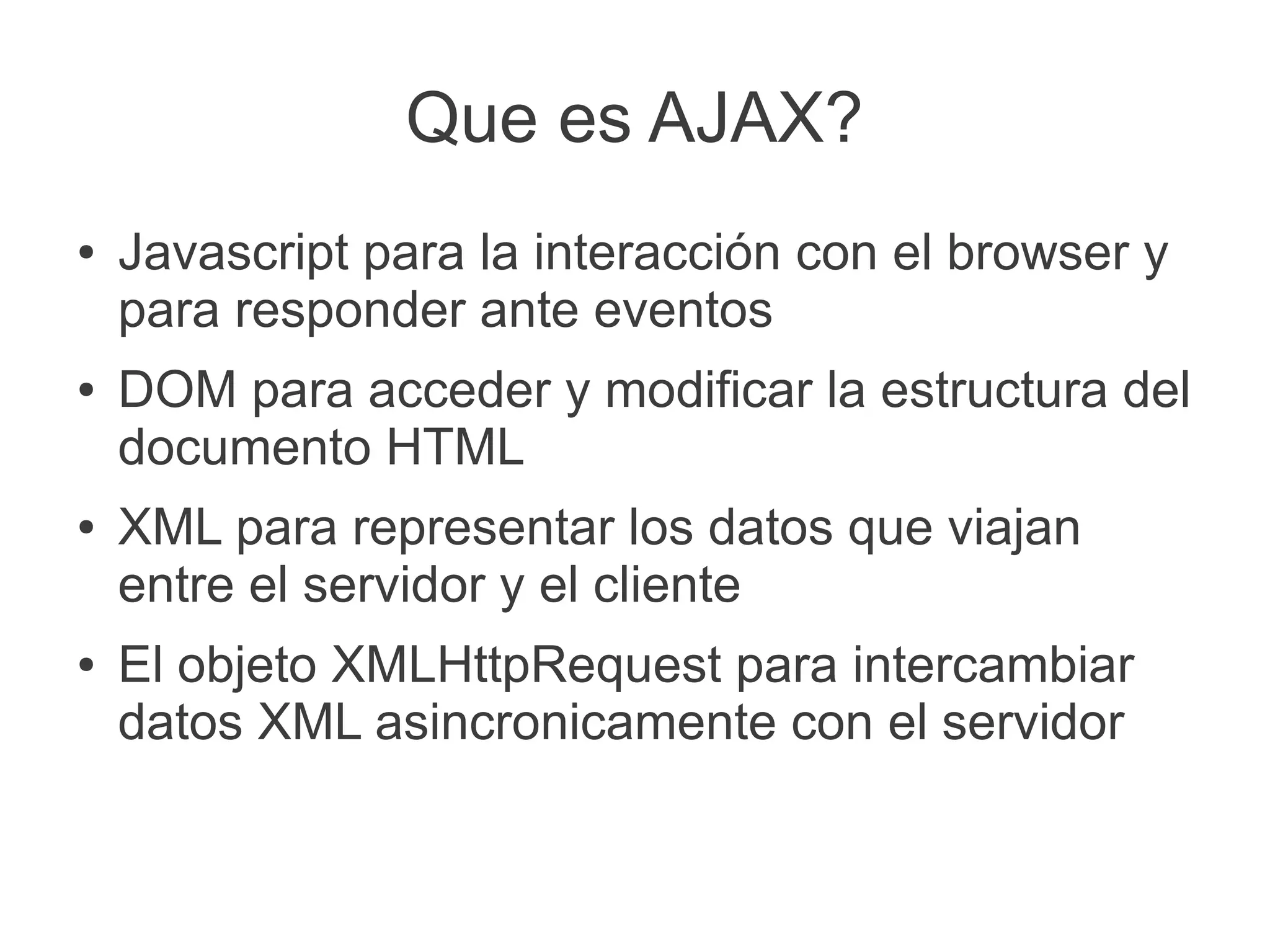 Que es AJAX?
●   Javascript para la interacción con el browser y
    para responder ante eventos
●   DOM para acceder y modificar la estructura del
    documento HTML
●   XML para representar los datos que viajan
    entre el servidor y el cliente
●   El objeto XMLHttpRequest para intercambiar
    datos XML asincronicamente con el servidor
 