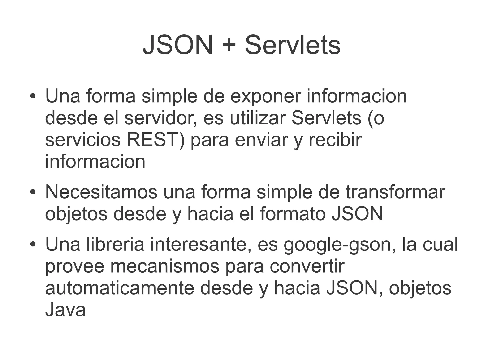 JSON + Servlets
●   Una forma simple de exponer informacion
    desde el servidor, es utilizar Servlets (o
    servicios REST) para enviar y recibir
    informacion
●   Necesitamos una forma simple de transformar
    objetos desde y hacia el formato JSON
●   Una libreria interesante, es google-gson, la cual
    provee mecanismos para convertir
    automaticamente desde y hacia JSON, objetos
    Java
 