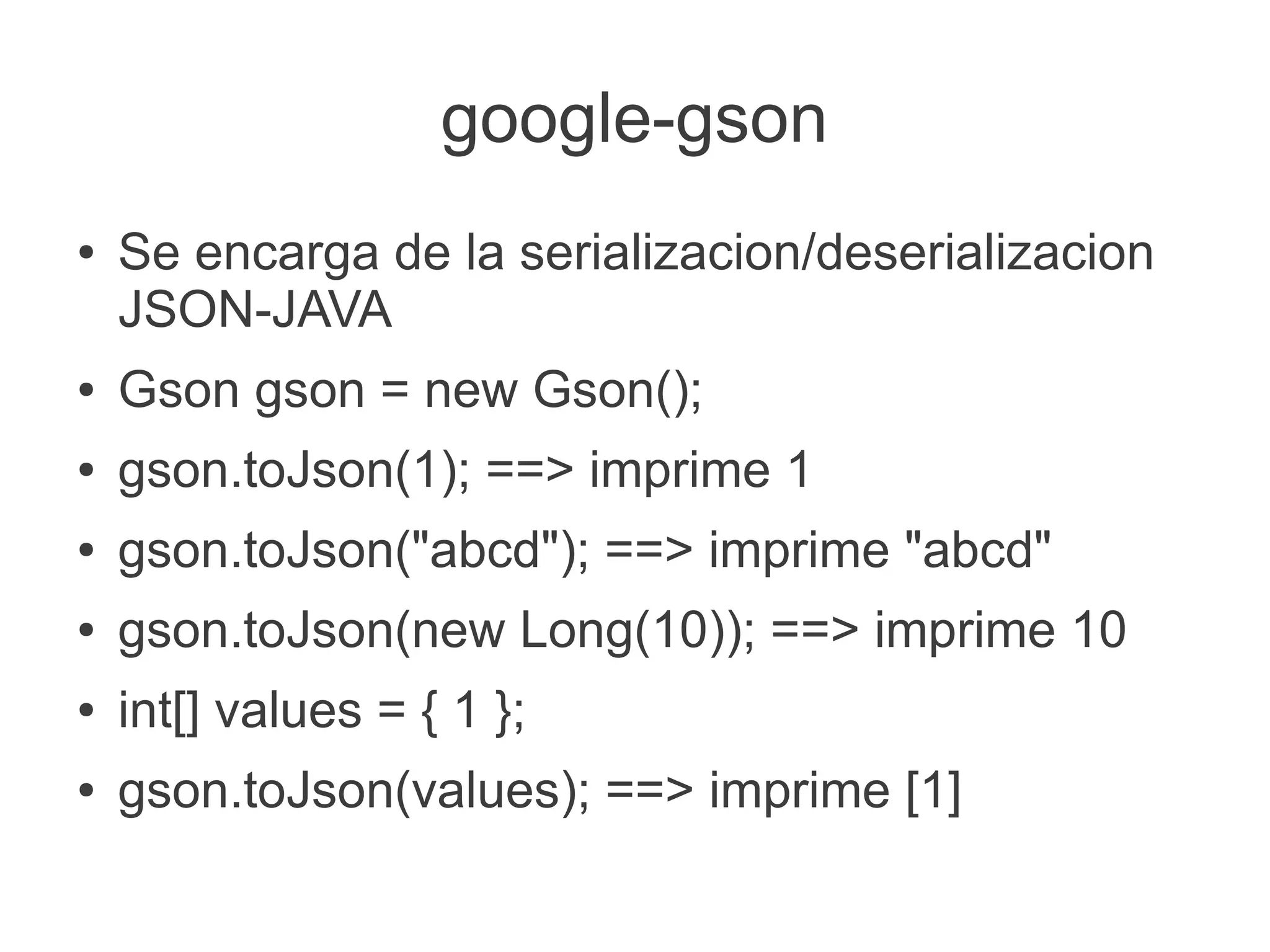 google-gson
●   Se encarga de la serializacion/deserializacion
    JSON-JAVA
●   Gson gson = new Gson();
●   gson.toJson(1); ==> imprime 1
●   gson.toJson("abcd"); ==> imprime "abcd"
●   gson.toJson(new Long(10)); ==> imprime 10
●   int[] values = { 1 };
●   gson.toJson(values); ==> imprime [1]
 