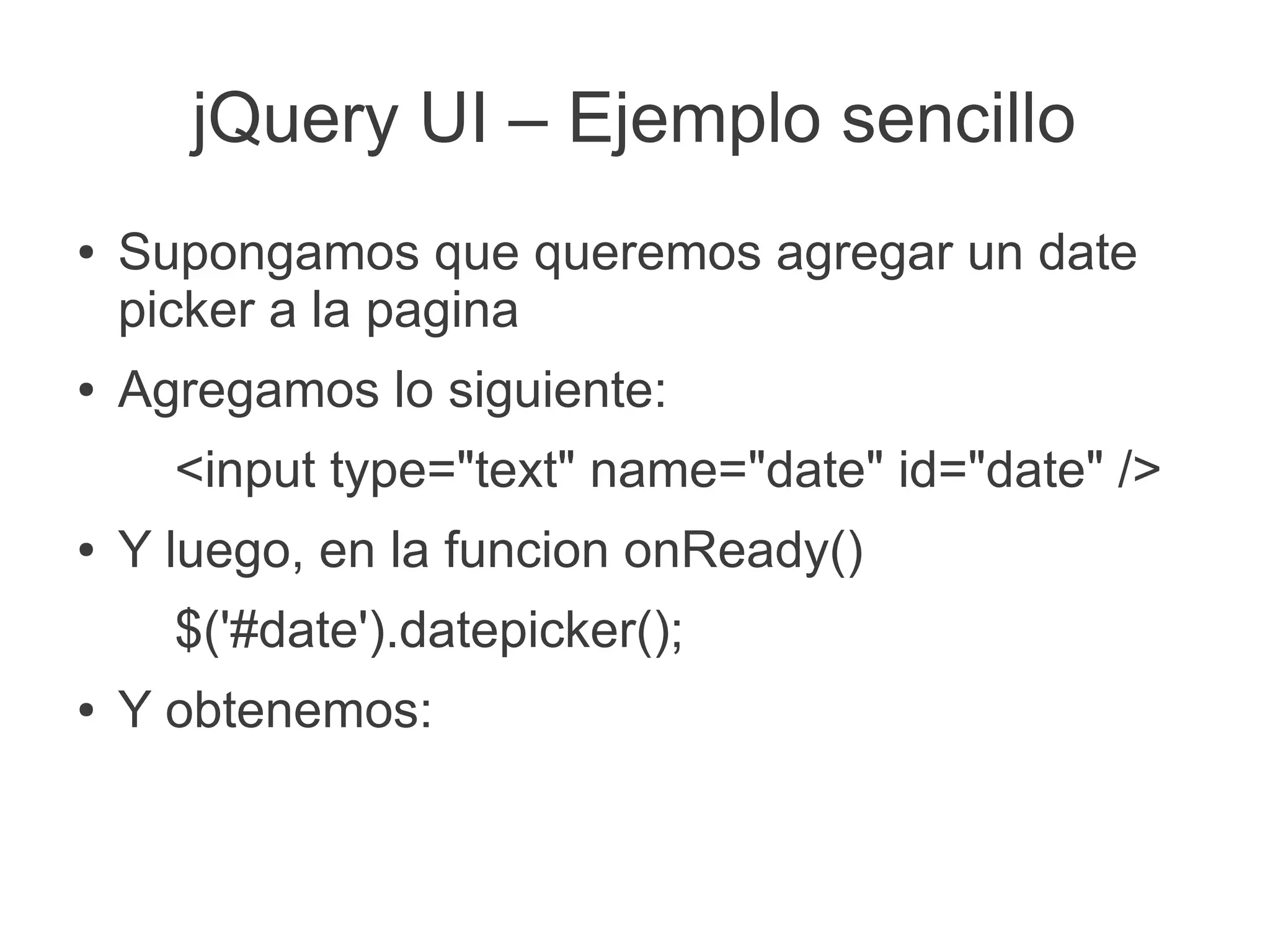 jQuery UI – Ejemplo sencillo
●   Supongamos que queremos agregar un date
    picker a la pagina
●   Agregamos lo siguiente:
      <input type="text" name="date" id="date" />
●   Y luego, en la funcion onReady()
      $('#date').datepicker();
●   Y obtenemos:
 