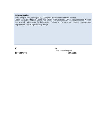 f.) ______________________ f.) __________________
MSc. Víctor Zapata
ESTUDIANTE DOCENTE
BIBLIOGRAFÍA:
Bell, Douglas Parr, Mike. (2011). JAVA para estudiantes. México: Pearson.
Ordax Cassá, José Miguel; Ocaña Díaz-Ufano, Pilar Aranzazu.(2012). Programación Web en
Java.Madrid. Ministerio de Educación, Cultura y Deporte de España. Recuperado:
http://www.digital iapublishing.com/a
 
