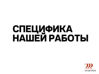 СПЕЦИФИКА
НАШЕЙ РАБОТЫ


           19 мая 2012
 