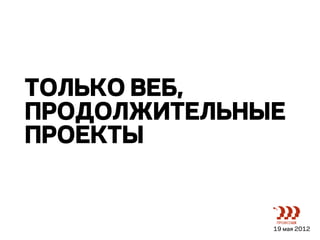 ТОЛЬКО ВЕБ,
ПРОДОЛЖИТЕЛЬНЫЕ
ПРОЕКТЫ


              19 мая 2012
 