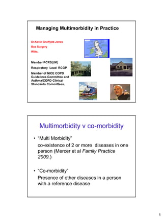 Managing Multimorbidity in Practice

Dr.Kevin Gruffydd-Jones    TAYSIDE CENTRE




Box Surgery
Wilts.


                                            BOX

Member PCRS(UK)
Respiratory Lead RCGP
Member of NICE COPD
Guidelines Committee and
Asthma/COPD Clinical
Standards Committees.




         Multimorbidity v co-morbidity
  • “Multi Morbidity”
    co-existence of 2 or more diseases in one
    person (Mercer et al Family Practice
    2009.)

  • “Co-morbidity”
    Presence of other diseases in a person
    with a reference disease




                                                  1
 