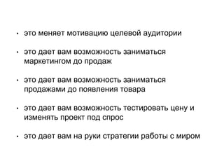 • это меняет мотивацию целевой аудитории
• это дает вам возможность заниматься
маркетингом до продаж
• это дает вам возможность заниматься
продажами до появления товара
• это дает вам возможность тестировать цену и
изменять проект под спрос
• это дает вам на руки стратегии работы с миром
 