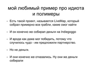 мой любимый пример про идиота
и полимеры
• Есть такой проект, называется LiveMap, который
собрал примерно все грабли, какие смог найти
• И он конечно же собирал деньги на Indiegoggo
• И вроде как даже мог победить, потому что
случилось чудо - им предложили партнерство.
• Но не деньги.
• И они конечно же отказались. Ну они же деньги
собирали
 