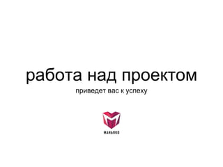 работа над проектом
приведет вас к успеху
 