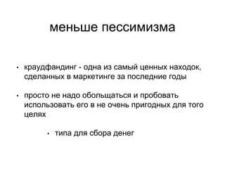 меньше пессимизма
• краудфандинг - одна из самый ценных находок,
сделанных в маркетинге за последние годы
• просто не надо обольщаться и пробовать
использовать его в не очень пригодных для того
целях
• типа для сбора денег
 