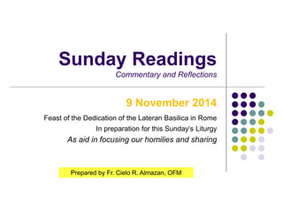 Sunday Readings 
Commentary and Reflections 
9 November 2014 
Feast of the Dedication of the Lateran Basilica in Rome 
In preparation for this Sunday’s Liturgy 
As aid in focusing our homilies and sharing 
Prepared by Fr. Cielo R. Almazan, OFM 
 