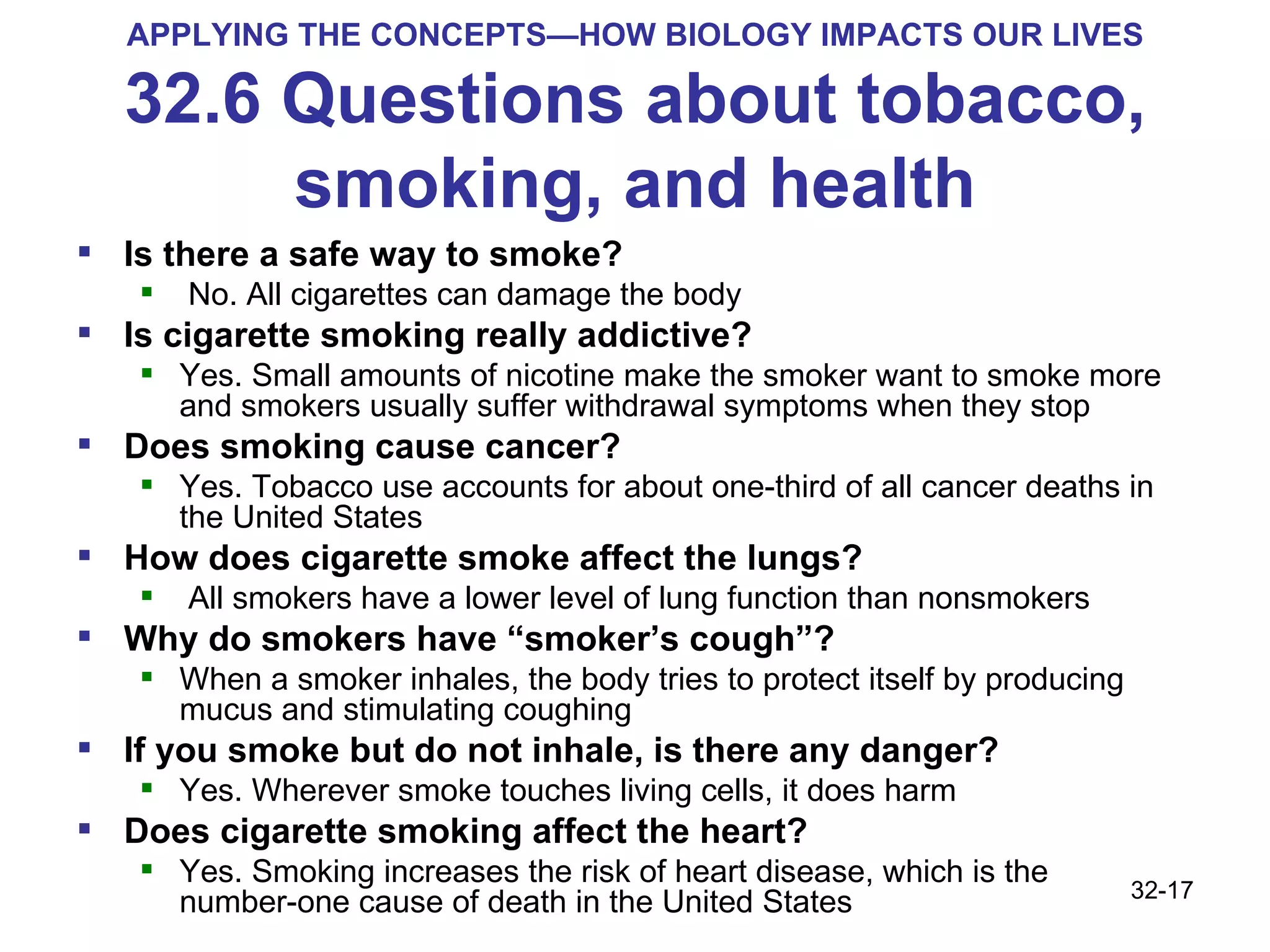 APPLYING THE CONCEPTS—HOW BIOLOGY IMPACTS OUR LIVES 32.6 Questions about tobacco, smoking, and health Is there a safe way to smoke? No. All cigarettes can damage the body Is cigarette smoking really addictive?  Yes. Small amounts of nicotine make the smoker want to smoke more and smokers usually suffer withdrawal symptoms when they stop Does smoking cause cancer?  Yes. Tobacco use accounts for about one-third of all cancer deaths in the United States How does cigarette smoke affect the lungs? All smokers have a lower level of lung function than nonsmokers Why do smokers have “smoker’s cough”? When a smoker inhales, the body tries to protect itself by producing mucus and stimulating coughing If you smoke but do not inhale, is there any danger?  Yes. Wherever smoke touches living cells, it does harm Does cigarette smoking affect the heart?  Yes. Smoking increases the risk of heart disease, which is the number-one cause of death in the United States 32- 