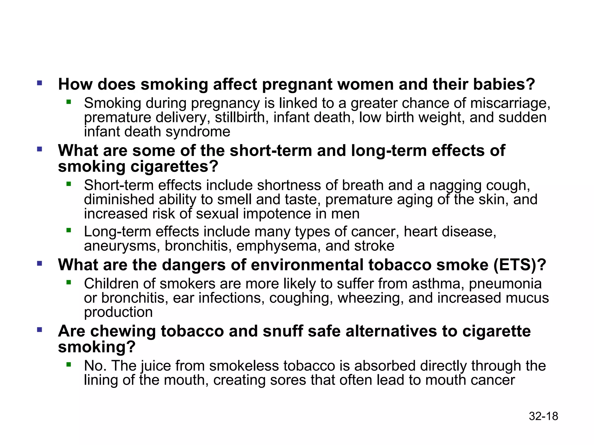 How does smoking affect pregnant women and their babies?  Smoking during pregnancy is linked to a greater chance of miscarriage, premature delivery, stillbirth, infant death, low birth weight, and sudden infant death syndrome What are some of the short-term and long-term effects of smoking cigarettes?  Short-term effects include shortness of breath and a nagging cough, diminished ability to smell and taste, premature aging of the skin, and increased risk of sexual impotence in men Long-term effects include many types of cancer, heart disease, aneurysms, bronchitis, emphysema, and stroke What are the dangers of environmental tobacco smoke (ETS)? Children of smokers are more likely to suffer from asthma, pneumonia or bronchitis, ear infections, coughing, wheezing, and increased mucus production Are chewing tobacco and snuff safe alternatives to cigarette smoking?  No. The juice from smokeless tobacco is absorbed directly through the lining of the mouth, creating sores that often lead to mouth cancer 32- 
