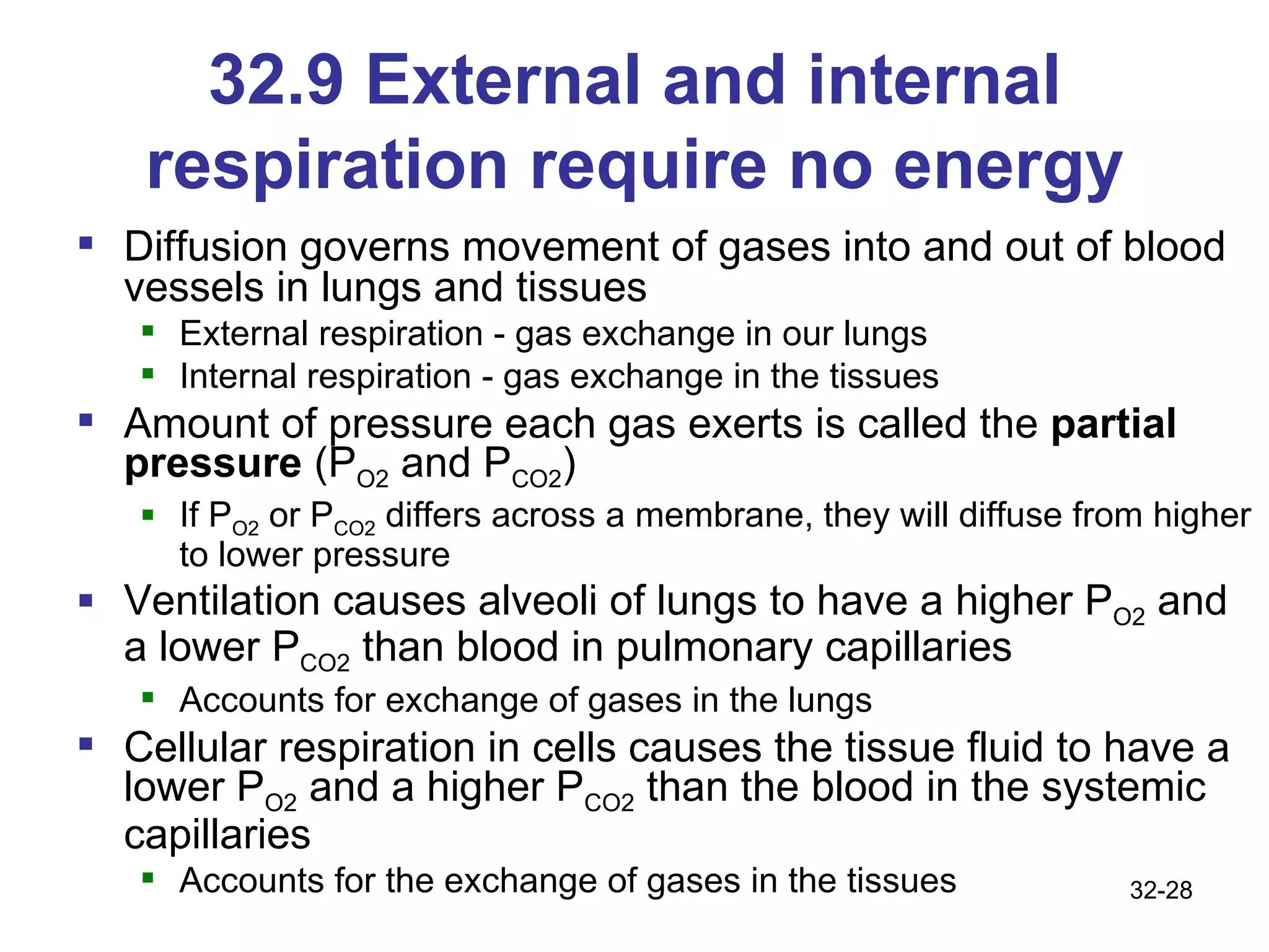 32.9 External and internal respiration require no energy Diffusion governs movement of gases into and out of blood vessels in lungs and tissues External respiration - gas exchange in our lungs Internal respiration - gas exchange in the tissues Amount of pressure each gas exerts is called the  partial pressure  (P O2  and P CO2 ) If P O2  or P CO2  differs across a membrane, they will diffuse from higher to lower pressure Ventilation causes alveoli of lungs to have a higher P O2  and a lower P CO2  than blood in pulmonary capillaries Accounts for exchange of gases in the lungs Cellular respiration in cells causes the tissue fluid to have a lower P O2  and a higher P CO2  than the blood in the systemic capillaries  Accounts for the exchange of gases in the tissues 32- 