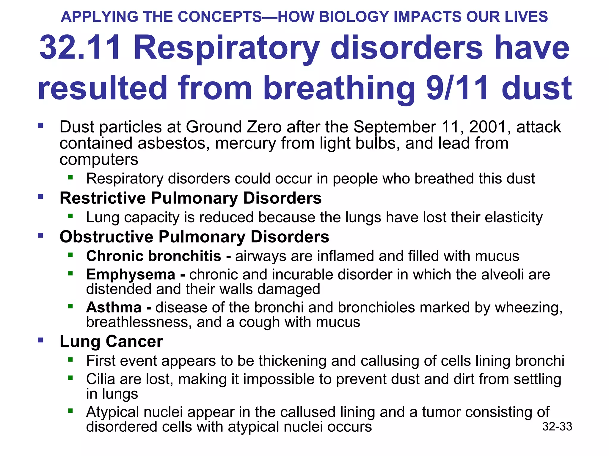 APPLYING THE CONCEPTS—HOW BIOLOGY IMPACTS OUR LIVES 32.11 Respiratory disorders have resulted from breathing 9/11 dust Dust particles at Ground Zero after the September 11, 2001, attack contained asbestos, mercury from light bulbs, and lead from computers Respiratory disorders could occur in people who breathed this dust Restrictive Pulmonary Disorders  Lung capacity is reduced because the lungs have lost their elasticity Obstructive Pulmonary Disorders  Chronic bronchitis -  airways are inflamed and filled with mucus Emphysema -  chronic and incurable disorder in which the alveoli are distended and their walls damaged Asthma -  disease of the bronchi and bronchioles marked by wheezing, breathlessness, and a cough with mucus Lung Cancer First event appears to be thickening and callusing of cells lining bronchi Cilia are lost, making it impossible to prevent dust and dirt from settling in lungs Atypical nuclei appear in the callused lining and a tumor consisting of disordered cells with atypical nuclei occurs 32- 
