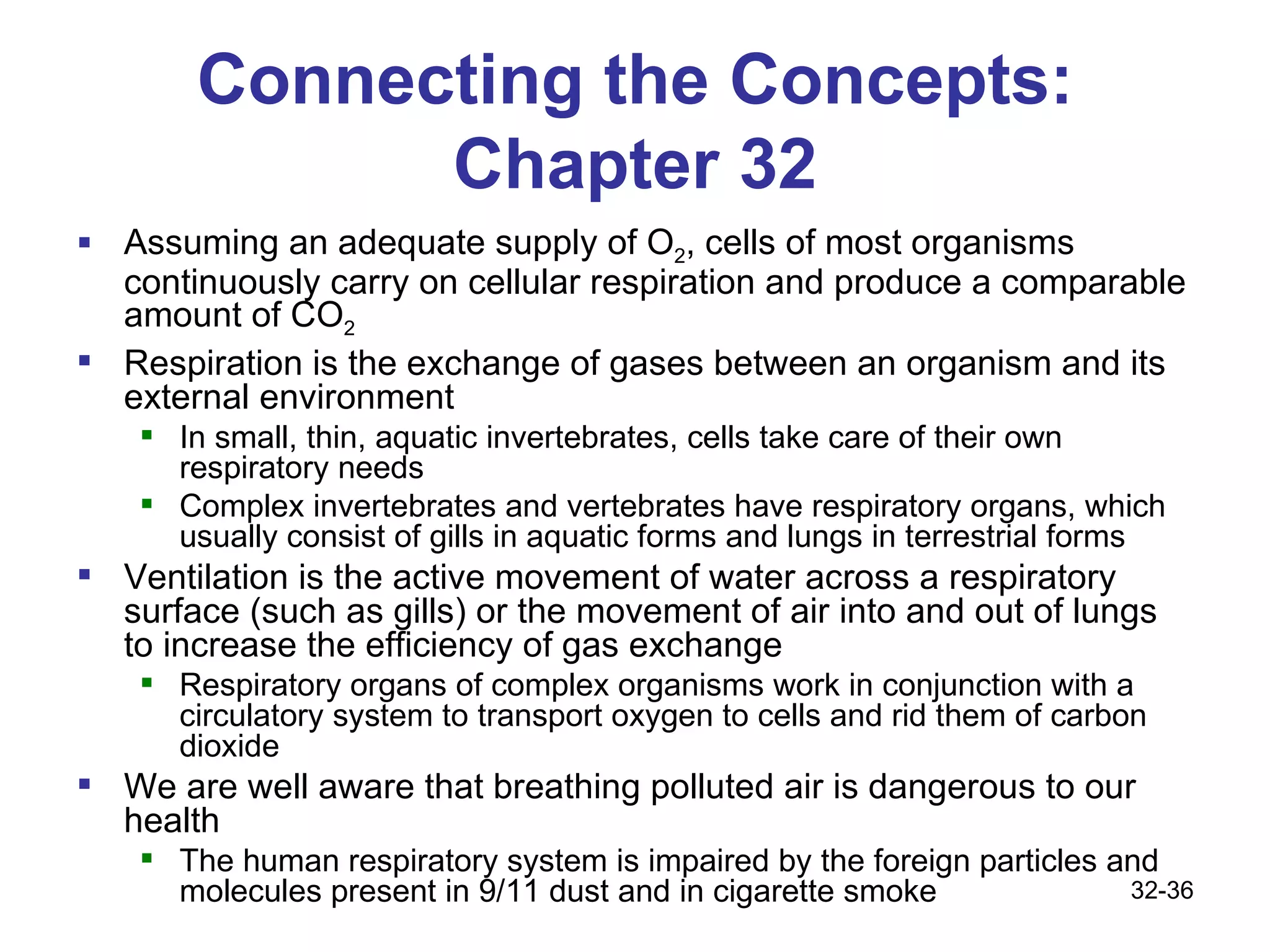 Connecting the Concepts: Chapter 32 Assuming an adequate supply of O 2 , cells of most organisms continuously carry on cellular respiration and produce a comparable amount of CO 2   Respiration is the exchange of gases between an organism and its external environment In small, thin, aquatic invertebrates, cells take care of their own respiratory needs Complex invertebrates and vertebrates have respiratory organs, which usually consist of gills in aquatic forms and lungs in terrestrial forms Ventilation is the active movement of water across a respiratory surface (such as gills) or the movement of air into and out of lungs to increase the efficiency of gas exchange Respiratory organs of complex organisms work in conjunction with a circulatory system to transport oxygen to cells and rid them of carbon dioxide We are well aware that breathing polluted air is dangerous to our health The human respiratory system is impaired by the foreign particles and molecules present in 9/11 dust and in cigarette smoke 32- 