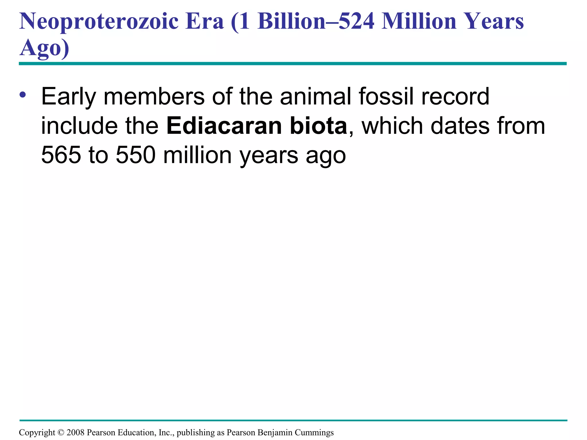 Copyright © 2008 Pearson Education, Inc., publishing as Pearson Benjamin Cummings
Neoproterozoic Era (1 Billion–524 Million Years
Ago)
• Early members of the animal fossil record
include the Ediacaran biota, which dates from
565 to 550 million years ago
 
