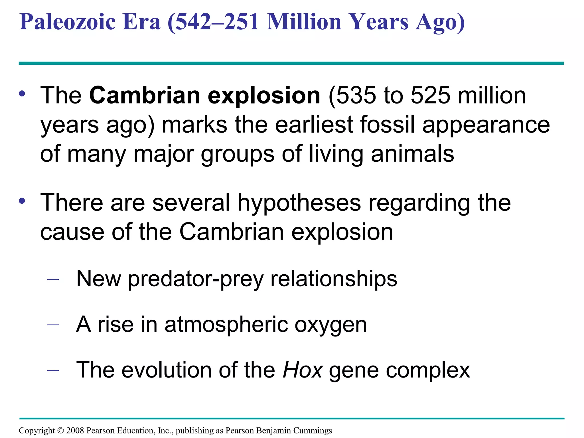 Copyright © 2008 Pearson Education, Inc., publishing as Pearson Benjamin Cummings
Paleozoic Era (542–251 Million Years Ago)
• The Cambrian explosion (535 to 525 million
years ago) marks the earliest fossil appearance
of many major groups of living animals
• There are several hypotheses regarding the
cause of the Cambrian explosion
– New predator-prey relationships
– A rise in atmospheric oxygen
– The evolution of the Hox gene complex
 