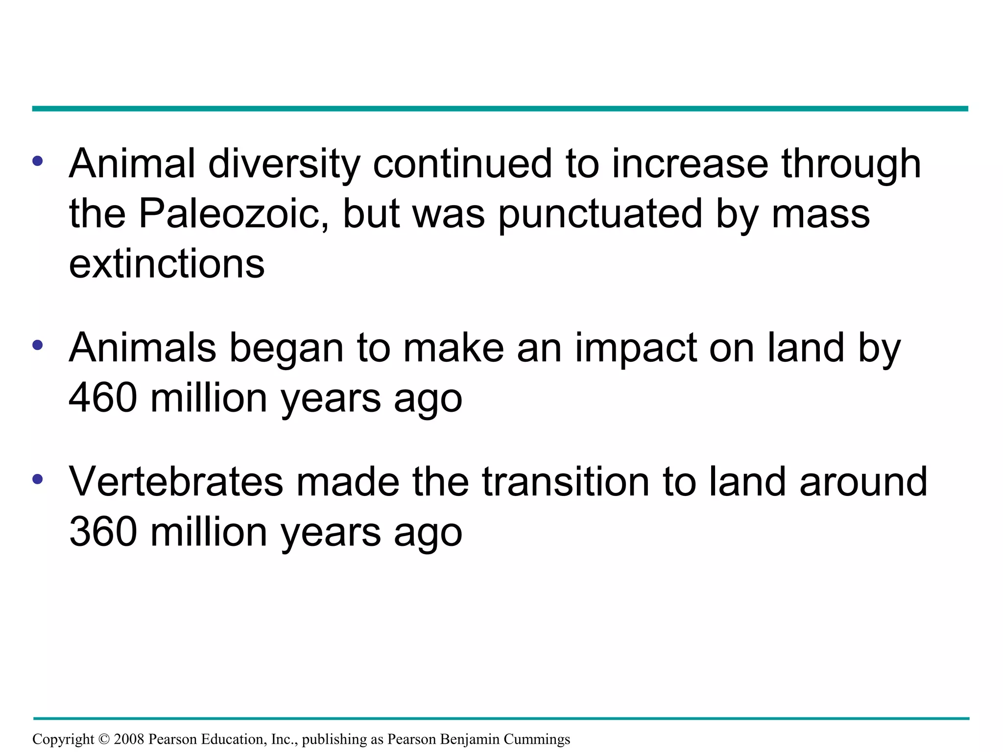 Copyright © 2008 Pearson Education, Inc., publishing as Pearson Benjamin Cummings
• Animal diversity continued to increase through
the Paleozoic, but was punctuated by mass
extinctions
• Animals began to make an impact on land by
460 million years ago
• Vertebrates made the transition to land around
360 million years ago
 