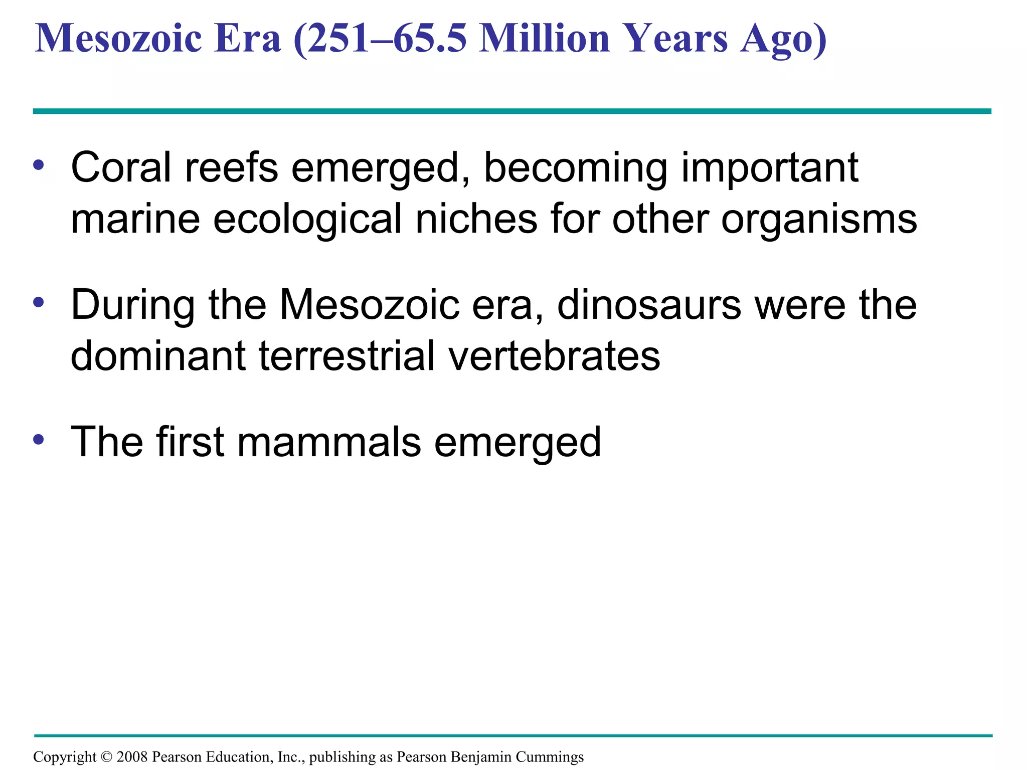 Copyright © 2008 Pearson Education, Inc., publishing as Pearson Benjamin Cummings
Mesozoic Era (251–65.5 Million Years Ago)
• Coral reefs emerged, becoming important
marine ecological niches for other organisms
• During the Mesozoic era, dinosaurs were the
dominant terrestrial vertebrates
• The first mammals emerged
 