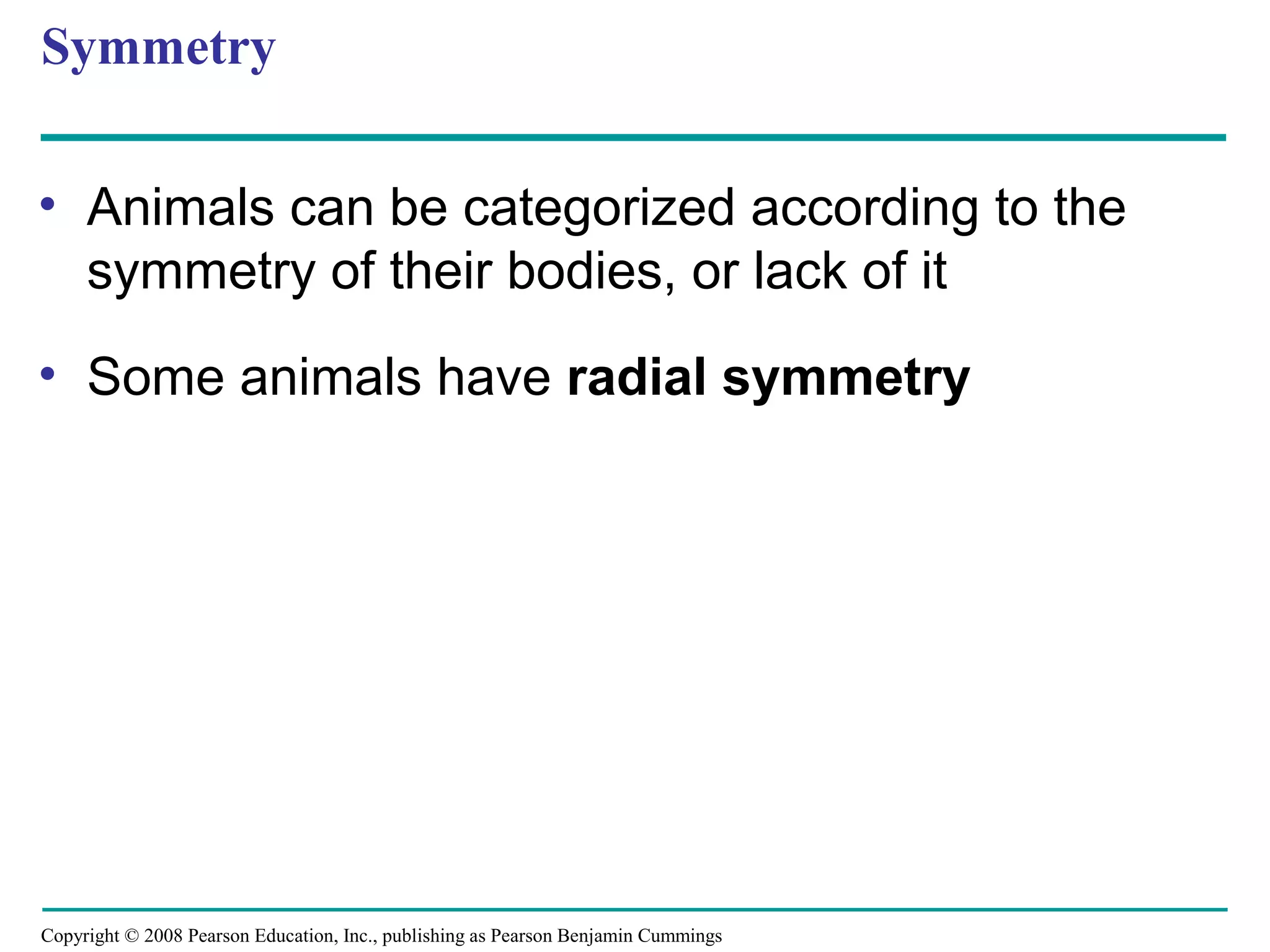 Copyright © 2008 Pearson Education, Inc., publishing as Pearson Benjamin Cummings
Symmetry
• Animals can be categorized according to the
symmetry of their bodies, or lack of it
• Some animals have radial symmetry
 