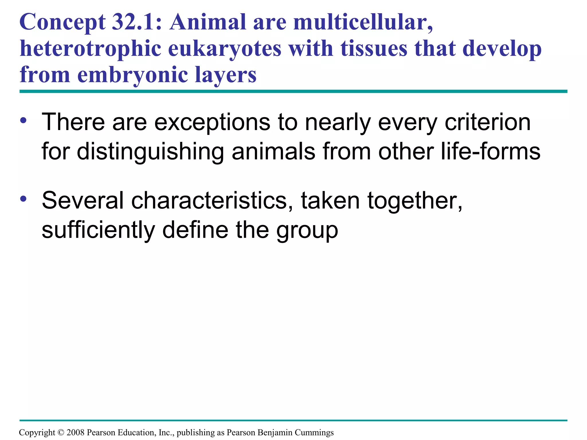 Copyright © 2008 Pearson Education, Inc., publishing as Pearson Benjamin Cummings
• There are exceptions to nearly every criterion
for distinguishing animals from other life-forms
• Several characteristics, taken together,
sufficiently define the group
Concept 32.1: Animal are multicellular,
heterotrophic eukaryotes with tissues that develop
from embryonic layers
 