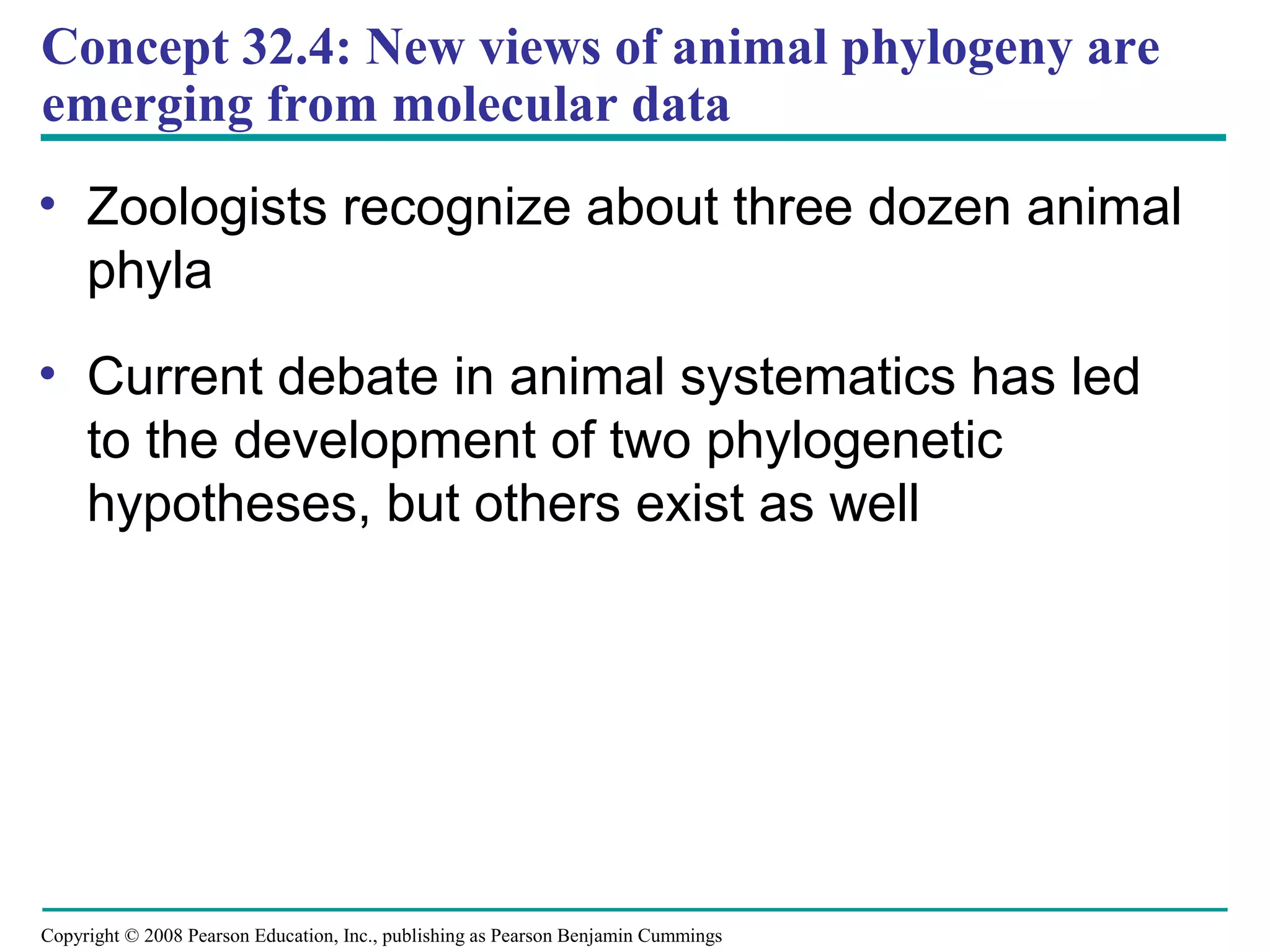 Copyright © 2008 Pearson Education, Inc., publishing as Pearson Benjamin Cummings
Concept 32.4: New views of animal phylogeny are
emerging from molecular data
• Zoologists recognize about three dozen animal
phyla
• Current debate in animal systematics has led
to the development of two phylogenetic
hypotheses, but others exist as well
 