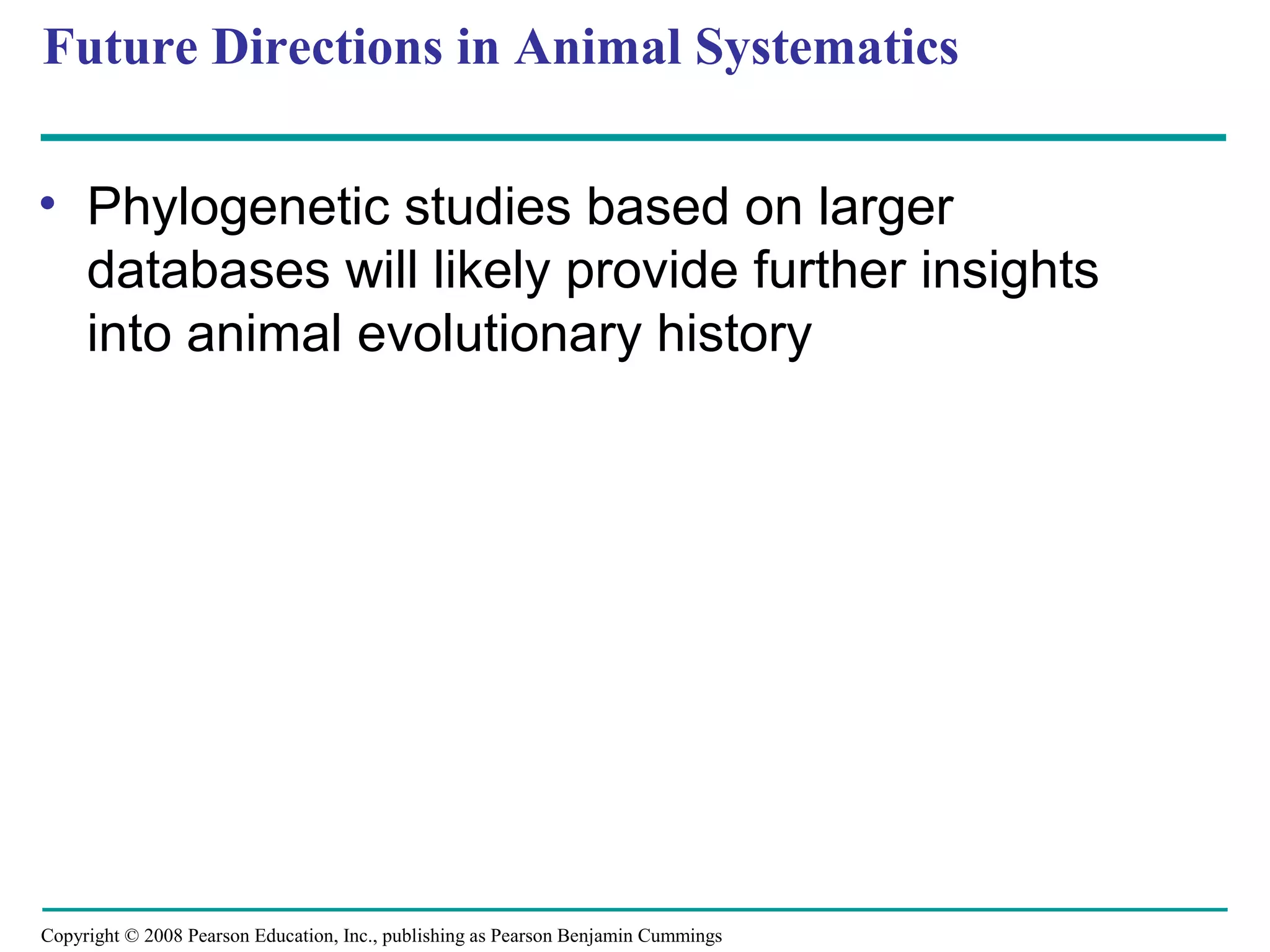 Copyright © 2008 Pearson Education, Inc., publishing as Pearson Benjamin Cummings
Future Directions in Animal Systematics
• Phylogenetic studies based on larger
databases will likely provide further insights
into animal evolutionary history
 