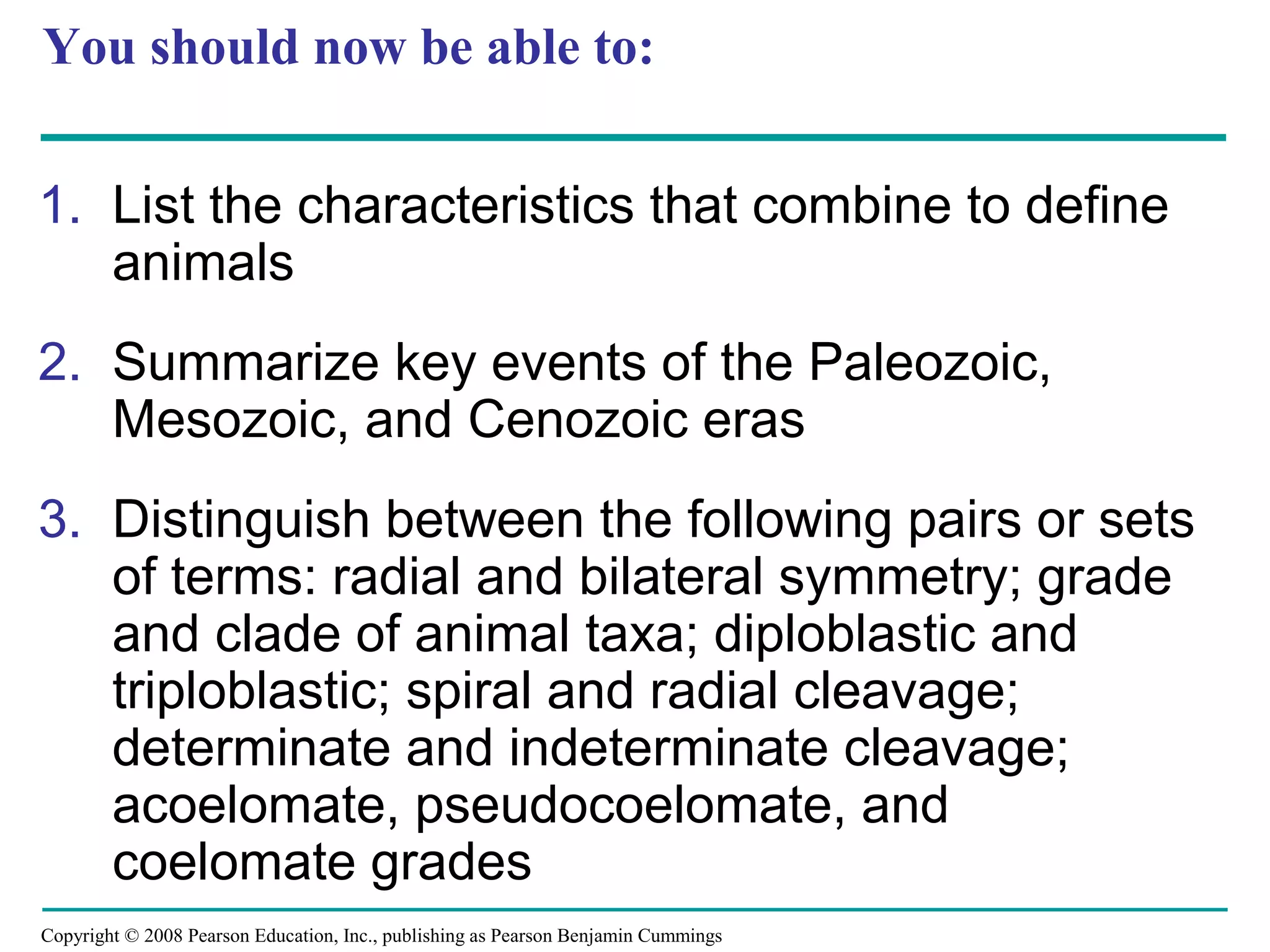 Copyright © 2008 Pearson Education, Inc., publishing as Pearson Benjamin Cummings
You should now be able to:
1. List the characteristics that combine to define
animals
2. Summarize key events of the Paleozoic,
Mesozoic, and Cenozoic eras
3. Distinguish between the following pairs or sets
of terms: radial and bilateral symmetry; grade
and clade of animal taxa; diploblastic and
triploblastic; spiral and radial cleavage;
determinate and indeterminate cleavage;
acoelomate, pseudocoelomate, and
coelomate grades
 