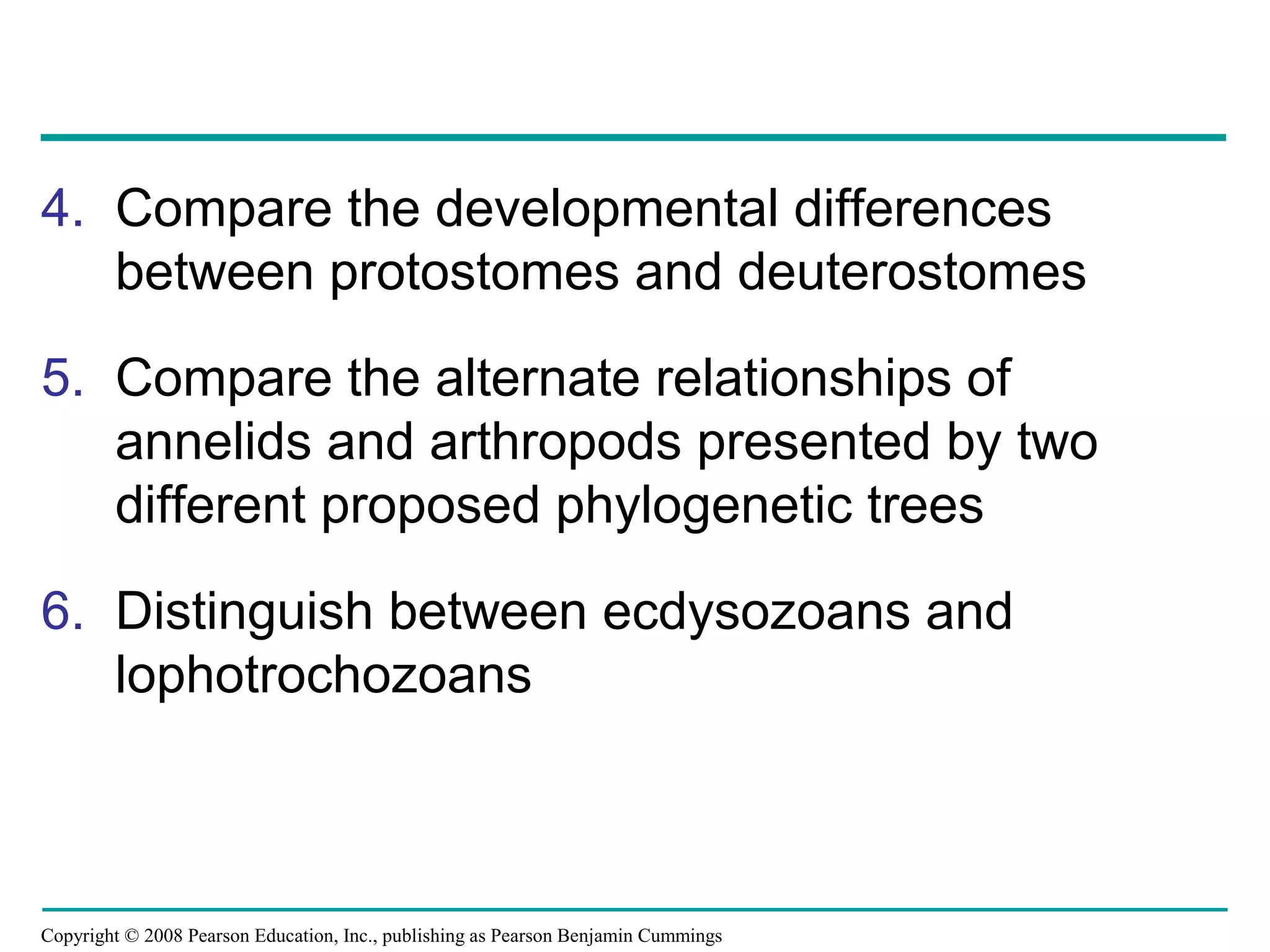 Copyright © 2008 Pearson Education, Inc., publishing as Pearson Benjamin Cummings
4. Compare the developmental differences
between protostomes and deuterostomes
5. Compare the alternate relationships of
annelids and arthropods presented by two
different proposed phylogenetic trees
6. Distinguish between ecdysozoans and
lophotrochozoans
 