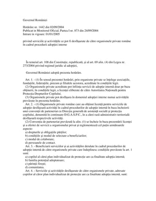 Guvernul României

Hot râre nr. 1442 din 02/09/2004
Publicat in Monitorul Oficial, Partea I nr. 873 din 24/09/2004
Intrare in vigoare: 01/01/2005

privind serviciile i activit ile ce pot fi desf urate de c tre organismele private române
în cadrul procedurii adop iei interne




  În temeiul art. 108 din Constitu ie, republicat , i al art. 69 alin. (4) din Legea nr.
273/2004 privind regimul juridic al adop iei,

  Guvernul României adopt prezenta hot râre.

  Art. 1. - (1) În sensul prezentei hot râri, prin organisme private se în elege asocia iile,
funda iile, federa iile, precum i filialele acestora, acreditate în condi iile legii.
  (2) Organismele private acreditate pot înfiin a servicii de adop ie intern doar pe baza
ob inerii, în condi iile legii, a licen ei eliberate de c tre Autoritatea Na ional pentru
Protec ia Drepturilor Copilului.
  (3) Organismele private pot desf ura în domeniul adop iei interne numai activit ile
prev zute în prezenta hot râre.
  Art. 2. - (1) Organismele private române care au ob inut licen pentru serviciile de
adop ie desf oar activit i în cadrul procedurilor de adop ie intern în baza încheierii
unei conven ii de parteneriat cu Direc ia general de asisten social i protec ia
copilului, denumit în continuare D.G.A.S.P.C., în a c rei raz administrativ-teritorial
desf oar respectivele activit i.
  (2) Conven ia de parteneriat prev zut la alin. (1) se încheie în baza prezent rii licen ei
 i a ofertei de servicii a organismului privat i reglementeaz cel pu in urm toarele
aspecte:
  a) drepturile i obliga iile p r ilor;
  b) condi iile i modul de selectare a beneficiarilor;
  c) modul de colaborare;
  d) persoanele de contact.
  Art. 3. - Beneficiarii serviciilor i ai activit ilor derulate în cadrul procedurilor de
adop ie intern de c tre organismele private care îndeplinesc condi iile prev zute la art. 1
sunt:
  a) copilul al c rui plan individualizat de protec ie are ca finalitate adop ia intern ;
  b) familia poten ial adoptatoare;
  c) p rin ii fire ti;
  d) comunitatea.
  Art. 4. - Serviciile i activit ile desf urate de c tre organismele private, adresate
copiilor al c ror plan individualizat de protec ie are ca finalitate adop ia intern , sunt:
 
