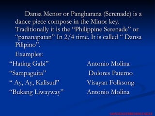 Dansa Menor or Pangharana (Serenade) is a dance piece compose in the Minor key. Traditionally it is the “Philippine Serenade” or “pananapatan” In 2/4 time. It is called “ Dansa Pilipino”. Examples: “ Hating Gabi”  Antonio Molina “ Sampaguita”  Dolores Paterno “  Ay, Ay, Kalisud”    Visayan Folksong “ Bukang Liwayway” Antonio Molina NEXT CONTENTS PREVIOUS 