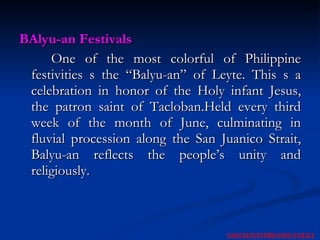 BAlyu-an Festivals One of the most colorful of Philippine festivities s the “Balyu-an” of Leyte. This s a celebration in honor of the Holy infant Jesus, the patron saint of Tacloban.Held every third week of the month of June, culminating in fluvial procession along the San Juanico Strait, Balyu-an reflects the people’s unity and religiously. NEXT CONTENTS PREVIOUS 