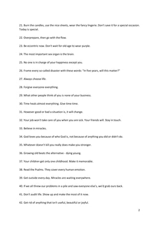 2
21. Burn the candles, use the nice sheets, wear the fancy lingerie. Don't save it for a special occasion.
Today is special.
22. Overprepare, then go with the flow.
23. Be eccentric now. Don't wait for old age to wear purple.
24. The most important sex organ is the brain.
25. No one is in charge of your happiness except you.
26. Frame every so-called disaster with these words: "In five years, will this matter?"
27. Always choose life.
28. Forgive everyone everything.
29. What other people think of you is none of your business.
30. Time heals almost everything. Give time time.
31. However good or bad a situation is, it will change.
32. Your job won't take care of you when you are sick. Your friends will. Stay in touch.
33. Believe in miracles.
34. God loves you because of who God is, not because of anything you did or didn't do.
35. Whatever doesn't kill you really does make you stronger.
36. Growing old beats the alternative - dying young.
37. Your children get only one childhood. Make it memorable.
38. Read the Psalms. They cover every human emotion.
39. Get outside every day. Miracles are waiting everywhere.
40. If we all threw our problems in a pile and saw everyone else's, we'd grab ours back.
41. Don't audit life. Show up and make the most of it now.
42. Get rid of anything that isn't useful, beautiful or joyful.
 