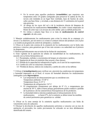 ƒ En la nevera para aquellos productos (termolábiles) que requieren una
temperatura entre 2-8 grados centígrados para preservar la cadena de frío, la
nevera está instalada en un lugar bien ventilado, lejos de fuentes de calor,
sobre una base firme y nivelada, a una distancia de 15 centímetros de la pared
más próxima.
ƒ Al abrigo de los rayos del sol o de la incidencia directa de lámparas de
iluminación los medicamentos fotosensibles, los cuales vienen empacados en
blister de color rojo o en envases de color ámbar para su debida protección.
ƒ En vitrina o armario bajo llave si se trata de medicamentos de control
especial o de alto costo.
3. Manejar cuidadosamente los medicamentos para evitar la rotura de su empaque y/o
envase o su deterioro, por tal motivo se evitará el contacto directo del producto con el piso
y se tendrá un programa de control de artrópodos y roedores.
4. Ubicar en la parte más externa de la estantería de los medicamentos con la fecha más
próxima a vencerse, para garantizar que el lote más cercano a su caducidad sea el primero
en dispensarse.
5. Realizar periódicamente una revisión de las fechas de vencimiento.
6. Estar vigilante de la aparición de señales de inestabilidad de los medicamentos, de
acuerdo con su forma farmacéutica así:
6.1 Precipitados, turbidez y crecimientos de hongos en soluciones y jarabes,
6.2 Separación de fases en emulsión (fase acuosa y fase oleosa),
6.3 Pérdida de la capacidad de redispersión al agitar, en el caso de las suspensiones.
6.4 Cambio de color en soluciones coloreadas
6.5 Pérdida de dureza, indicios de oxidación y cambio de color en las tabletas
7. Utilizar el termohigrómetro para verificar con precisión las condiciones de temperatura
y humedad imperantes en el local, el exceso de humedad deteriora los medicamentos
catalogados como higroscópicos.
ƒ Las temperaturas de almacenamiento que se consideran son:
Temperatura ambiente: 15-30° C
Temperatura fresca: 8-15° C
Temperatura de refrigeración: 2-8° C
ƒ El congelamiento (temperatura por debajo de 0° C), o temperaturas por
encima de 30° C, debe evitarse porque generalmente puede conducir a pérdida
de la potencia o de las características fisicoquímicas de los productos.
ƒ La humedad relativa máxima aceptada para el almacenamiento de los
medicamentos es hasta 67%, de lo contrario se deben tomar las medidas
de control pertinentes para garantizar su calidad.
8. Ubicar en la zona naranja de la estantería aquellos medicamentos con fecha de
vencimiento cerca de caducarse.
9. Efectuar la devolución de aquellos medicamentos próximos a vencerse con un mes de
antelación al proveedor, los cuales previamente he colocado en un área debidamente
identificada del estante.
 