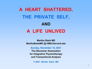 A HEART SHATTERED,
THE PRIVATE SELF,
AND
A LIFE UNLIVED
Martha Stark MD
MarthaStarkMD @ HMS.Harvard.edu
Sunday, November 14, 2021
The Slovenian Association
for Integrative Psychotherapy
and Transactional Analysis
© 2021 Martha Stark MD
1
 