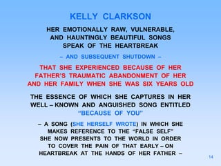 KELLY CLARKSON
HER EMOTIONALLY RAW, VULNERABLE,
AND HAUNTINGLY BEAUTIFUL SONGS
SPEAK OF THE HEARTBREAK
– AND SUBSEQUENT SHUTDOWN –
THAT SHE EXPERIENCED BECAUSE OF HER
FATHER’S TRAUMATIC ABANDONMENT OF HER
AND HER FAMILY WHEN SHE WAS SIX YEARS OLD
THE ESSENCE OF WHICH SHE CAPTURES IN HER
WELL – KNOWN AND ANGUISHED SONG ENTITLED
“BECAUSE OF YOU”
– A SONG (SHE HERSELF WROTE) IN WHICH SHE
MAKES REFERENCE TO THE “FALSE SELF”
SHE NOW PRESENTS TO THE WORLD IN ORDER
TO COVER THE PAIN OF THAT EARLY – ON
HEARTBREAK AT THE HANDS OF HER FATHER –
14
 