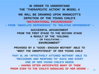 IN ORDER TO UNDERSTAND
THE “THERAPEUTIC ACTION” IN MODEL 4
WE WILL BE DRAWING UPON WINNICOTT’S
DEPICTION OF THE YOUNG CHILD’S
“MATURATIONAL PROGRESSION”
– FROM “ABSOLUTE DEPENDENCE” TO “RELATIVE DEPENDENCE” –
SUCCESSFUL ADVANCEMENT
FROM THE FIRST STAGE TO THE SECOND STAGE
A RESULT OF THE “HOLDING
– OR FACILITATING –
ENVIRONMENT”
PROVIDED BY A “GOOD – ENOUGH MOTHER” ABLE TO
“MEET THE OMNIPOTENCE” OF HER YOUNG CHILD
THAT IS, AN “AFFECTIVELY ATTUNED MOTHER” ABLE TO
“RECOGNIZE AND RESPOND TO” EACH AND EVERY
ONE OF HER YOUNG CHILD’S NEEDS
– HAVING OFTEN ANTICIPATED MANY OF THEM
PRIOR EVEN TO THE CHILD’S SIGNALING OF HER DESIRE – 21
 