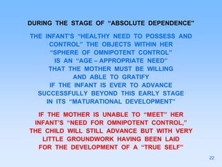DURING THE STAGE OF “ABSOLUTE DEPENDENCE”
THE INFANT’S “HEALTHY NEED TO POSSESS AND
CONTROL” THE OBJECTS WITHIN HER
“SPHERE OF OMNIPOTENT CONTROL”
IS AN “AGE – APPROPRIATE NEED”
THAT THE MOTHER MUST BE WILLING
AND ABLE TO GRATIFY
IF THE INFANT IS EVER TO ADVANCE
SUCCESSFULLY BEYOND THIS EARLY STAGE
IN ITS “MATURATIONAL DEVELOPMENT”
IF THE MOTHER IS UNABLE TO “MEET” HER
INFANT’S “NEED FOR OMNIPOTENT CONTROL,”
THE CHILD WILL STILL ADVANCE BUT WITH VERY
LITTLE GROUNDWORK HAVING BEEN LAID
FOR THE DEVELOPMENT OF A “TRUE SELF”
22
 