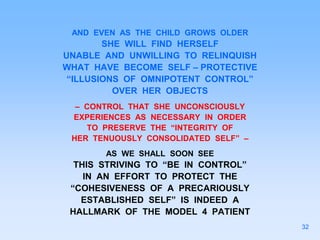 AND EVEN AS THE CHILD GROWS OLDER
SHE WILL FIND HERSELF
UNABLE AND UNWILLING TO RELINQUISH
WHAT HAVE BECOME SELF – PROTECTIVE
“ILLUSIONS OF OMNIPOTENT CONTROL”
OVER HER OBJECTS
– CONTROL THAT SHE UNCONSCIOUSLY
EXPERIENCES AS NECESSARY IN ORDER
TO PRESERVE THE “INTEGRITY OF
HER TENUOUSLY CONSOLIDATED SELF” –
AS WE SHALL SOON SEE
THIS STRIVING TO “BE IN CONTROL”
IN AN EFFORT TO PROTECT THE
“COHESIVENESS OF A PRECARIOUSLY
ESTABLISHED SELF” IS INDEED A
HALLMARK OF THE MODEL 4 PATIENT
32
 