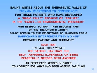 BALINT WRITES ABOUT THE THERAPEUTIC VALUE OF
“BENIGN REGRESSION TO DEPENDENCE”
FOR THOSE PATIENTS WHO HAVE DEVELOPED
A ”BASIC FAULT” BECAUSE OF “FAILURE”
IN THE “EARLY – ON ENVIRONMENTAL PROVISION”
WITH RESPECT TO WHAT THEN BECOMES PART
OF THE THERAPEUTIC ACTION,
BALINT SPEAKS TO THE IMPORTANCE OF ALLOWING FOR A
“HARMONIOUS INTERPENETRATING MIX – UP”
BETWEEN PATIENT AND THERAPIST
SUCH THAT
– AT LEAST FOR A WHILE –
THE PATIENT CAN HAVE THE
SELF – AFFIRMING EXPERIENCE OF BEING
PEACEFULLY MERGED WITH ANOTHER
AN EXPERIENCE NEEDED IN ORDER
TO CORRECT FOR WHAT HAD BEEN ABSENT EARLY ON
43
 