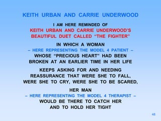 KEITH URBAN AND CARRIE UNDERWOOD
I AM HERE REMINDED OF
KEITH URBAN AND CARRIE UNDERWOOD’S
BEAUTIFUL DUET CALLED “THE FIGHTER”
IN WHICH A WOMAN
– HERE REPRESENTING THE MODEL 4 PATIENT –
WHOSE “PRECIOUS HEART” HAD BEEN
BROKEN AT AN EARLIER TIME IN HER LIFE
KEEPS ASKING FOR AND NEEDING
REASSURANCE THAT WERE SHE TO FALL,
WERE SHE TO CRY, WERE SHE TO BE SCARED,
HER MAN
– HERE REPRESENTING THE MODEL 4 THERAPIST –
WOULD BE THERE TO CATCH HER
AND TO HOLD HER TIGHT
48
 