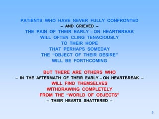 PATIENTS WHO HAVE NEVER FULLY CONFRONTED
– AND GRIEVED –
THE PAIN OF THEIR EARLY – ON HEARTBREAK
WILL OFTEN CLING TENACIOUSLY
TO THEIR HOPE
THAT PERHAPS SOMEDAY
THE “OBJECT OF THEIR DESIRE”
WILL BE FORTHCOMING
BUT THERE ARE OTHERS WHO
– IN THE AFTERMATH OF THEIR EARLY – ON HEARTBREAK –
WILL FIND THEMSELVES
WITHDRAWING COMPLETELY
FROM THE “WORLD OF OBJECTS”
– THEIR HEARTS SHATTERED –
5
 