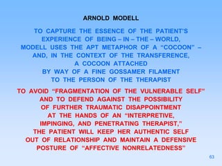 ARNOLD MODELL
TO CAPTURE THE ESSENCE OF THE PATIENT’S
EXPERIENCE OF BEING – IN – THE – WORLD,
MODELL USES THE APT METAPHOR OF A “COCOON” –
AND, IN THE CONTEXT OF THE TRANSFERENCE,
A COCOON ATTACHED
BY WAY OF A FINE GOSSAMER FILAMENT
TO THE PERSON OF THE THERAPIST
TO AVOID “FRAGMENTATION OF THE VULNERABLE SELF”
AND TO DEFEND AGAINST THE POSSIBILITY
OF FURTHER TRAUMATIC DISAPPOINTMENT
AT THE HANDS OF AN “INTERPRETIVE,
IMPINGING, AND PENETRATING THERAPIST,”
THE PATIENT WILL KEEP HER AUTHENTIC SELF
OUT OF RELATIONSHIP AND MAINTAIN A DEFENSIVE
POSTURE OF “AFFECTIVE NONRELATEDNESS”
63
 