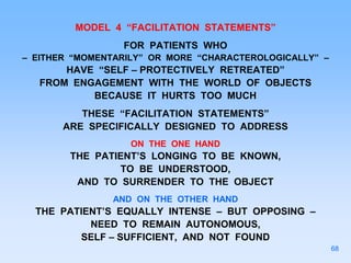 MODEL 4 “FACILITATION STATEMENTS”
FOR PATIENTS WHO
– EITHER “MOMENTARILY” OR MORE “CHARACTEROLOGICALLY” –
HAVE “SELF – PROTECTIVELY RETREATED”
FROM ENGAGEMENT WITH THE WORLD OF OBJECTS
BECAUSE IT HURTS TOO MUCH
THESE “FACILITATION STATEMENTS”
ARE SPECIFICALLY DESIGNED TO ADDRESS
ON THE ONE HAND
THE PATIENT’S LONGING TO BE KNOWN,
TO BE UNDERSTOOD,
AND TO SURRENDER TO THE OBJECT
AND ON THE OTHER HAND
THE PATIENT’S EQUALLY INTENSE – BUT OPPOSING –
NEED TO REMAIN AUTONOMOUS,
SELF – SUFFICIENT, AND NOT FOUND
68
 
